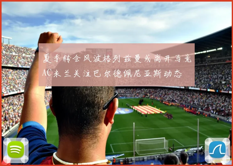 夏季转会风波格列兹曼或离开马竞AC米兰关注巴尔德佩尼亚斯动态