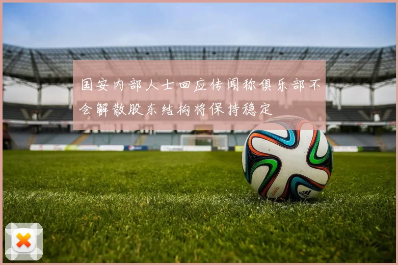 国安内部人士回应传闻称俱乐部不会解散股东结构将保持稳定