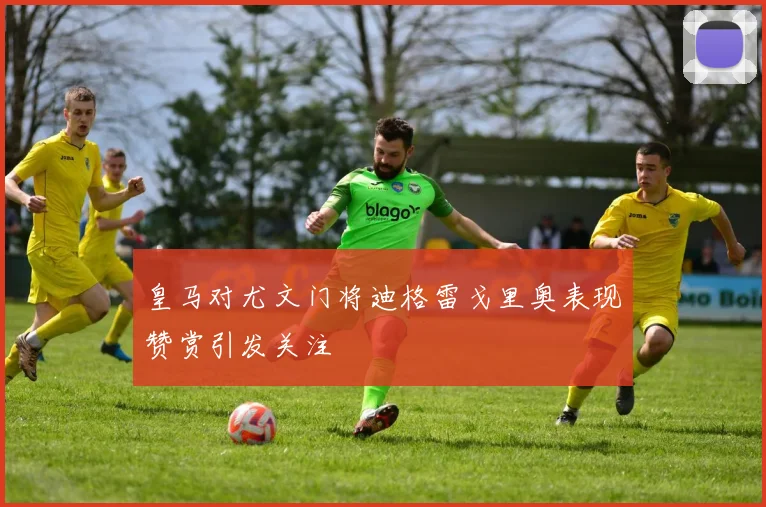 皇马对尤文门将迪格雷戈里奥表现赞赏引发关注