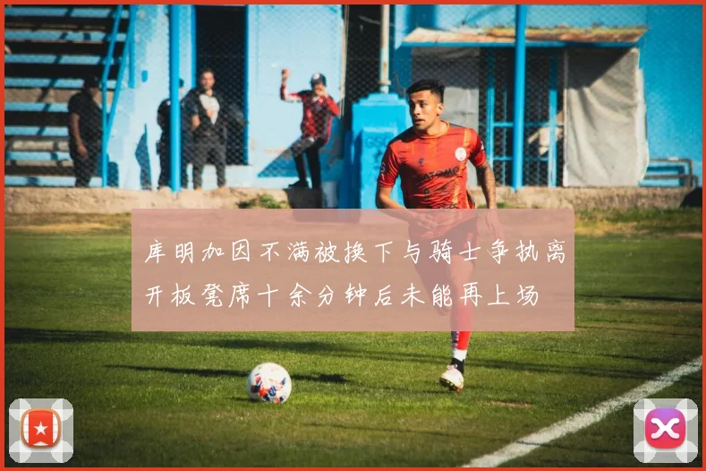 库明加因不满被换下与骑士争执离开板凳席十余分钟后未能再上场