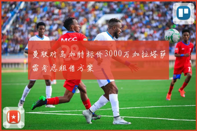 曼联对乌加特标价3000万加拉塔萨雷考虑租借方案