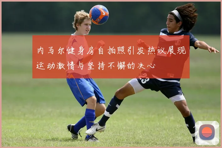 内马尔健身房自拍照引发热议展现运动激情与坚持不懈的决心