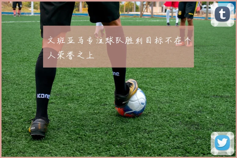 文班亚马专注球队胜利目标不在个人荣誉之上