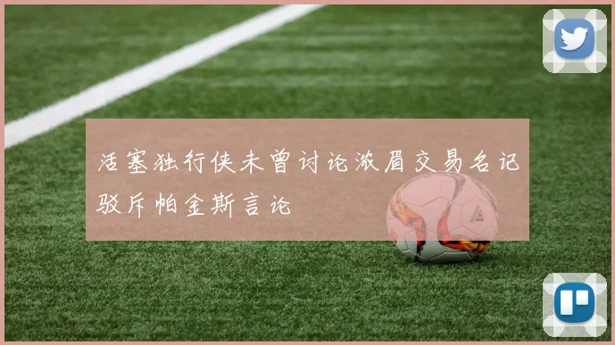 活塞独行侠未曾讨论浓眉交易名记驳斥帕金斯言论