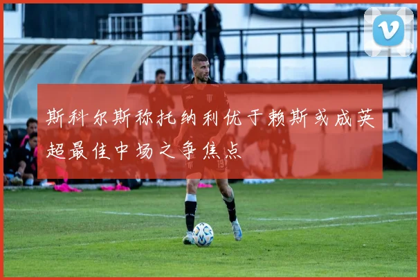 斯科尔斯称托纳利优于赖斯或成英超最佳中场之争焦点