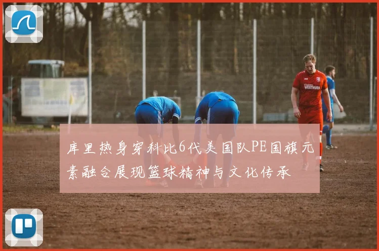 库里热身穿科比6代美国队PE国旗元素融合展现篮球精神与文化传承