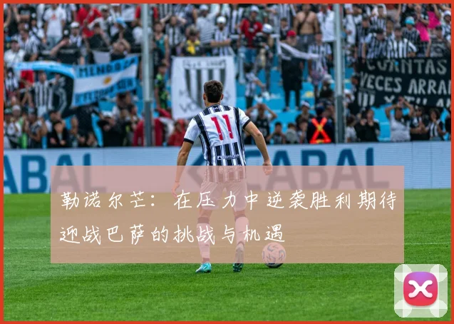 勒诺尔芒：在压力中逆袭胜利期待迎战巴萨的挑战与机遇