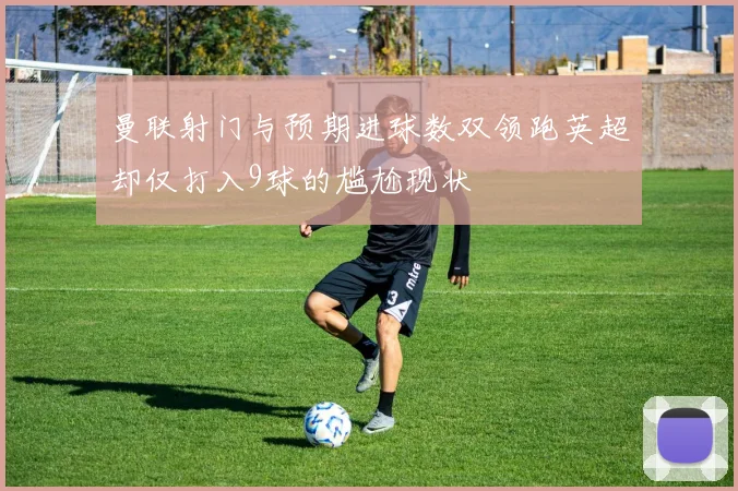 曼联射门与预期进球数双领跑英超却仅打入9球的尴尬现状