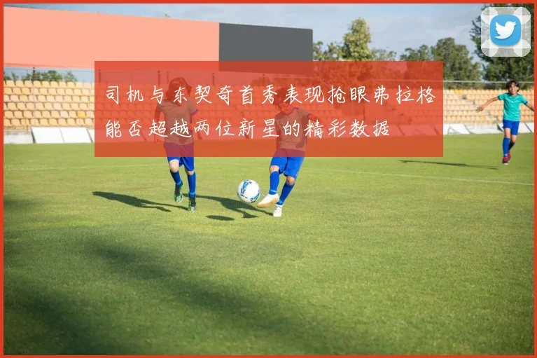 司机与东契奇首秀表现抢眼弗拉格能否超越两位新星的精彩数据