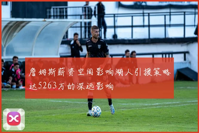 詹姆斯薪资空间影响湖人引援策略达5263万的深远影响