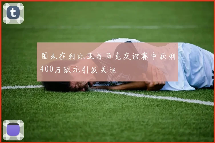 国米在利比亚与马竞友谊赛中获利400万欧元引发关注