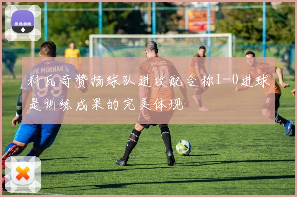 科瓦奇赞扬球队进攻配合称1-0进球是训练成果的完美体现