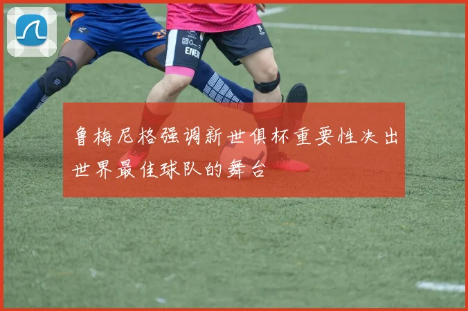 鲁梅尼格强调新世俱杯重要性决出世界最佳球队的舞台