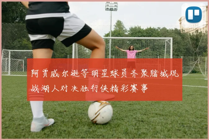阿贾威尔逊等明星球员齐聚赌城观战湖人对决独行侠精彩赛事