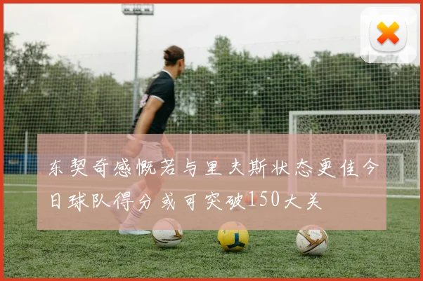 东契奇感慨若与里夫斯状态更佳今日球队得分或可突破150大关