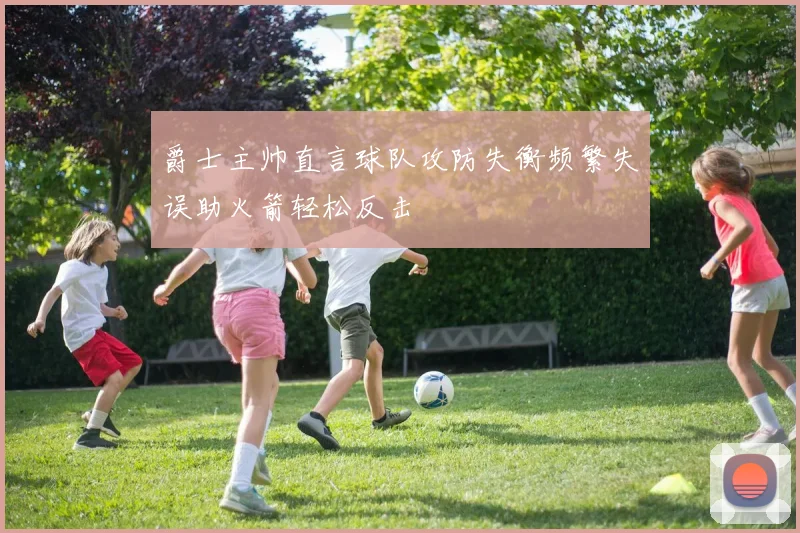 爵士主帅直言球队攻防失衡频繁失误助火箭轻松反击
