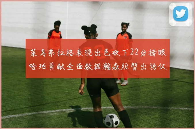 菜鸟弗拉格表现出色砍下22分榜眼哈珀贡献全面数据瀚森短暂出场仅得2分