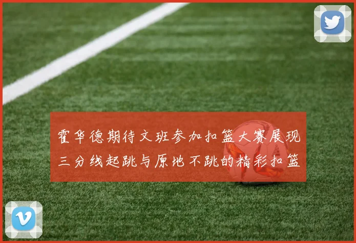 霍华德期待文班参加扣篮大赛展现三分线起跳与原地不跳的精彩扣篮技巧