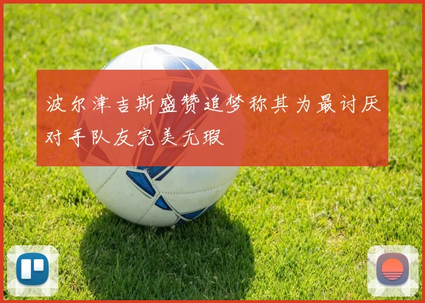 波尔津吉斯盛赞追梦称其为最讨厌对手队友完美无瑕